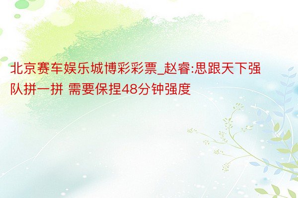 北京赛车娱乐城博彩彩票_赵睿:思跟天下强队拼一拼 需要保捏48分钟强度