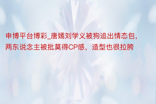 申博平台博彩_唐嫣刘学义被狗追出情态包，两东说念主被批莫得CP感，造型也很拉胯
