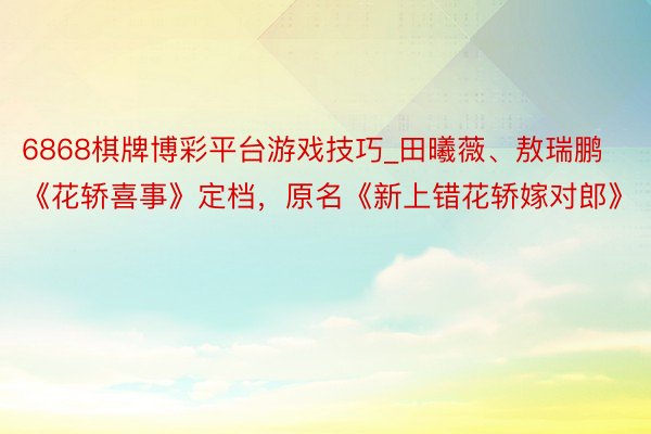 6868棋牌博彩平台游戏技巧_田曦薇、敖瑞鹏《花轿喜事》定档，原名《新上错花轿嫁对郎》