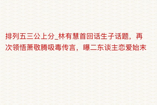 排列五三公上分_林有慧首回话生子话题，再次领悟萧敬腾吸毒传言，曝二东谈主恋爱始末