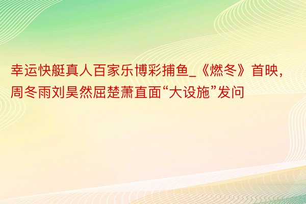 幸运快艇真人百家乐博彩捕鱼_《燃冬》首映，周冬雨刘昊然屈楚萧直面“大设施”发问
