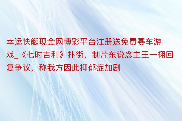 幸运快艇现金网博彩平台注册送免费赛车游戏_《七时吉利》扑街，制片东说念主王一栩回复争议，称我方因此抑郁症加剧