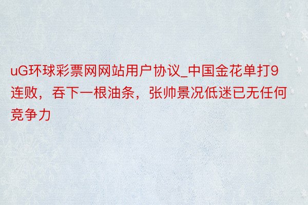 uG环球彩票网网站用户协议_中国金花单打9连败，吞下一根油条，张帅景况低迷已无任何竞争力