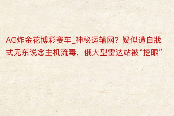 AG炸金花博彩赛车_神秘运输网？疑似遭自戕式无东说念主机流毒，俄大型雷达站被“挖眼”