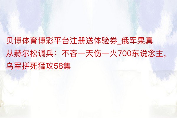贝博体育博彩平台注册送体验券_俄军果真从赫尔松调兵：不吝一天伤一火700东说念主，乌军拼死猛攻58集