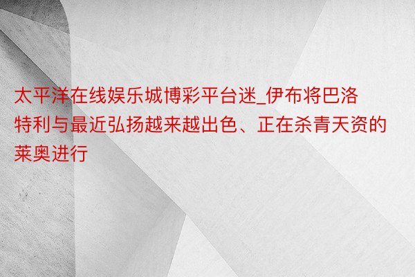 太平洋在线娱乐城博彩平台迷_伊布将巴洛特利与最近弘扬越来越出色、正在杀青天资的莱奥进行