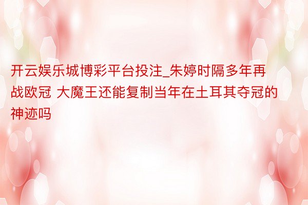 开云娱乐城博彩平台投注_朱婷时隔多年再战欧冠 大魔王还能复制当年在土耳其夺冠的神迹吗