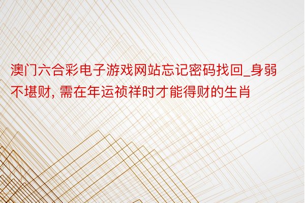 澳门六合彩电子游戏网站忘记密码找回_身弱不堪财, 需在年运祯祥时才能得财的生肖