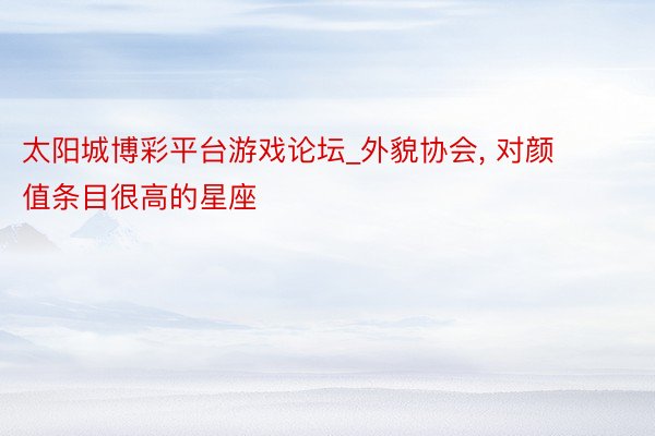 太阳城博彩平台游戏论坛_外貌协会, 对颜值条目很高的星座