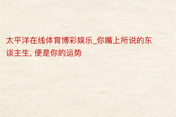太平洋在线体育博彩娱乐_你嘴上所说的东谈主生, 便是你的运势