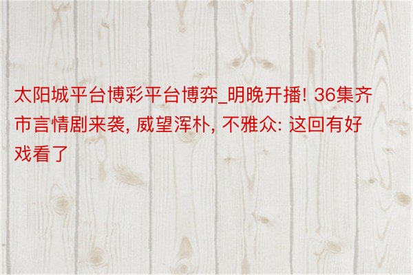太阳城平台博彩平台博弈_明晚开播! 36集齐市言情剧来袭, 威望浑朴, 不雅众: 这回有好戏看了