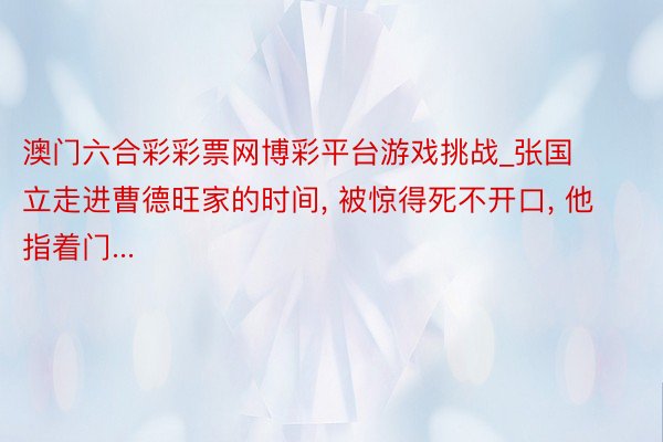 澳门六合彩彩票网博彩平台游戏挑战_张国立走进曹德旺家的时间, 被惊得死不开口, 他指着门...