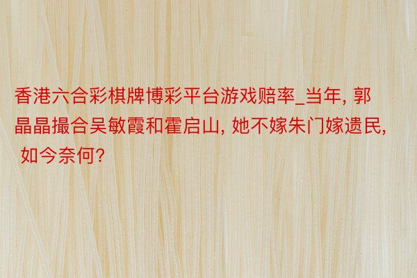 香港六合彩棋牌博彩平台游戏赔率_当年, 郭晶晶撮合吴敏霞和霍启山, 她不嫁朱门嫁遗民, 如今奈何?