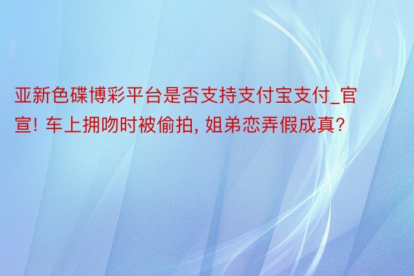 亚新色碟博彩平台是否支持支付宝支付_官宣! 车上拥吻时被偷拍, 姐弟恋弄假成真?