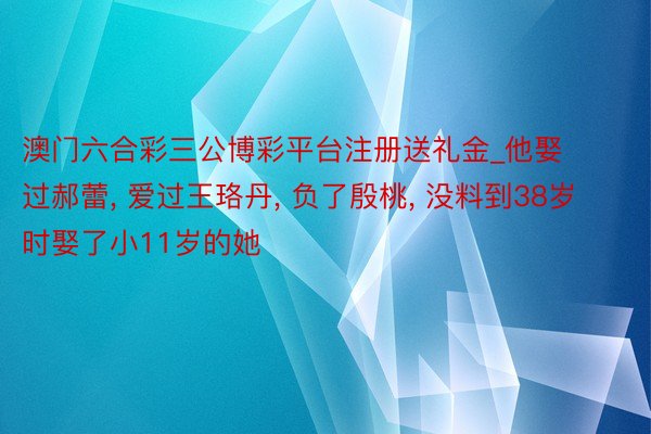 澳门六合彩三公博彩平台注册送礼金_他娶过郝蕾, 爱过王珞丹, 负了殷桃, 没料到38岁时娶了小11岁的她