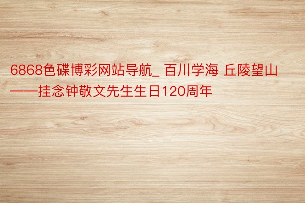 6868色碟博彩网站导航_ 百川学海 丘陵望山——挂念钟敬文先生生日120周年