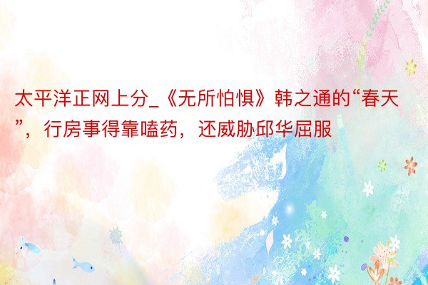太平洋正网上分_《无所怕惧》韩之通的“春天”，行房事得靠嗑药，还威胁邱华屈服