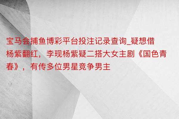 宝马会捕鱼博彩平台投注记录查询_疑想借杨紫翻红，李现杨紫疑二搭大女主剧《国色青春》，有传多位男星竞争男主