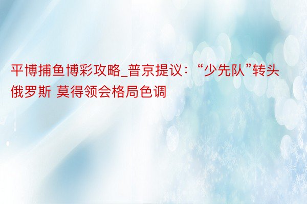 平博捕鱼博彩攻略_普京提议：“少先队”转头俄罗斯 莫得领会格局色调