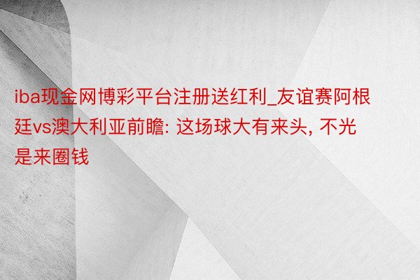 iba现金网博彩平台注册送红利_友谊赛阿根廷vs澳大利亚前瞻: 这场球大有来头， 不光是来圈钱