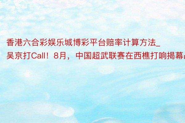 香港六合彩娱乐城博彩平台赔率计算方法_吴京打Call！8月，中国超武联赛在西樵打响揭幕战