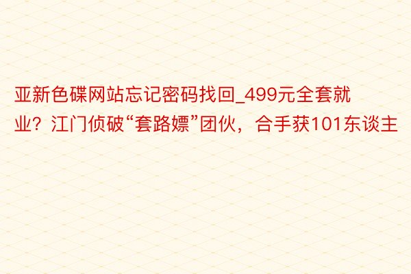 亚新色碟网站忘记密码找回_499元全套就业？江门侦破“套路嫖”团伙，合手获101东谈主