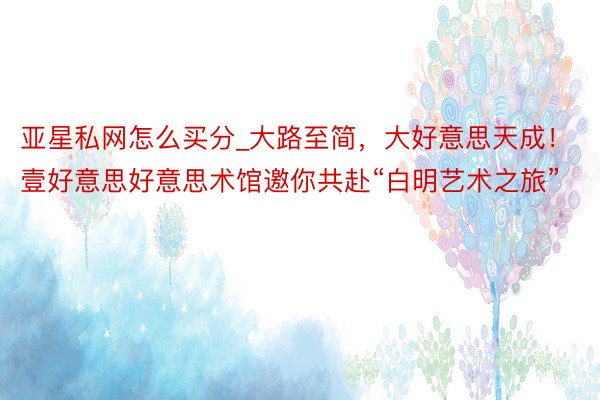 亚星私网怎么买分_大路至简，大好意思天成！壹好意思好意思术馆邀你共赴“白明艺术之旅”