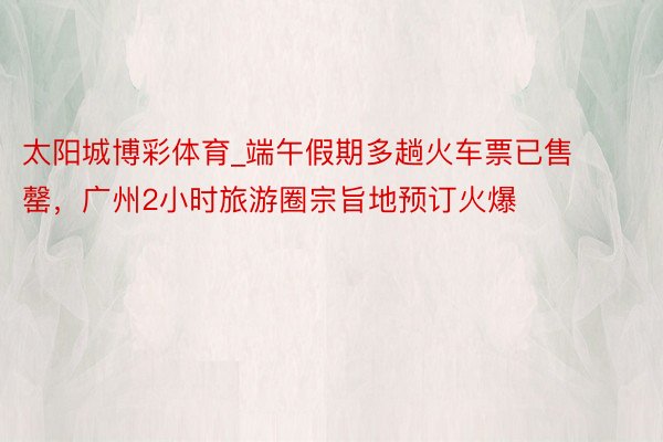 太阳城博彩体育_端午假期多趟火车票已售罄，广州2小时旅游圈宗旨地预订火爆