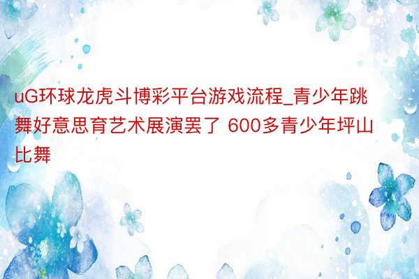 uG环球龙虎斗博彩平台游戏流程_青少年跳舞好意思育艺术展演罢了 600多青少年坪山比舞