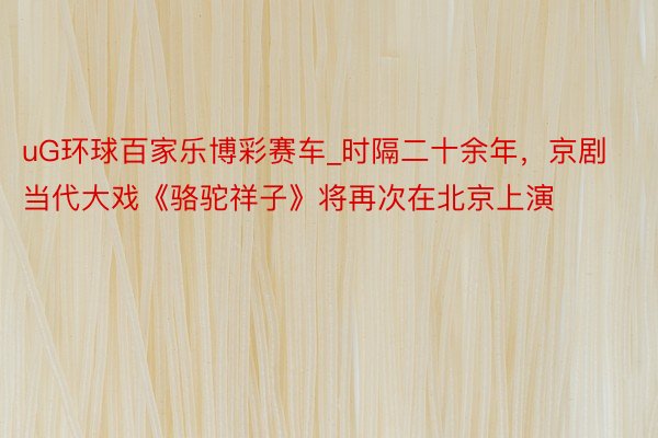 uG环球百家乐博彩赛车_时隔二十余年，京剧当代大戏《骆驼祥子》将再次在北京上演