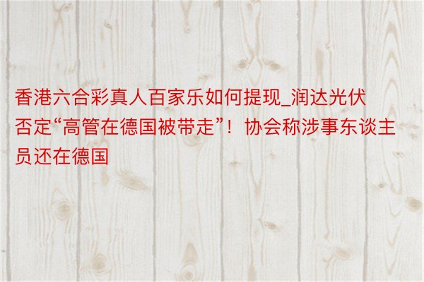 香港六合彩真人百家乐如何提现_润达光伏否定“高管在德国被带走”！协会称涉事东谈主员还在德国