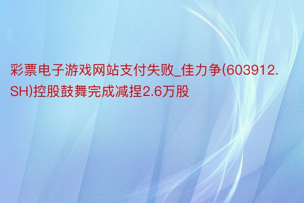 彩票电子游戏网站支付失败_佳力争(603912.SH)控股鼓舞完成减捏2.6万股