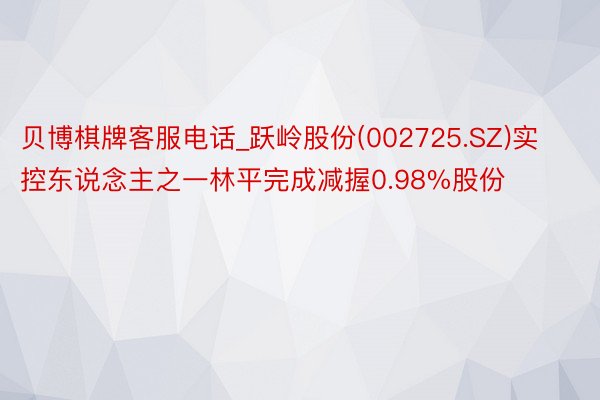 贝博棋牌客服电话_跃岭股份(002725.SZ)实控东说念主之一林平完成减握0.98%股份