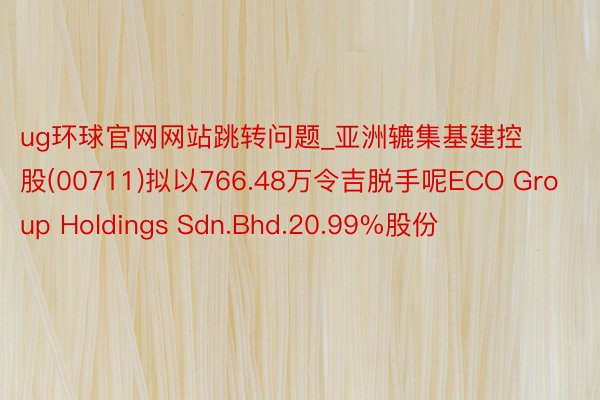 ug环球官网网站跳转问题_亚洲辘集基建控股(00711)拟以766.48万令吉脱手呢ECO Group Holdings Sdn.Bhd.20.99%股份