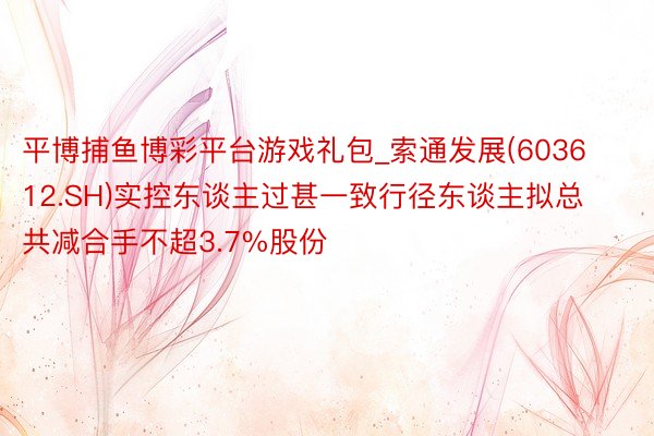 平博捕鱼博彩平台游戏礼包_索通发展(603612.SH)实控东谈主过甚一致行径东谈主拟总共减合手不超3.7%股份