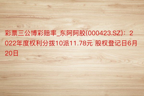 彩票三公博彩赔率_东阿阿胶(000423.SZ)：2022年度权利分拨10派11.78元 股权登记日6月20日